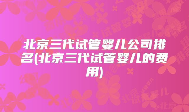 北京三代试管婴儿公司排名(北京三代试管婴儿的费用)