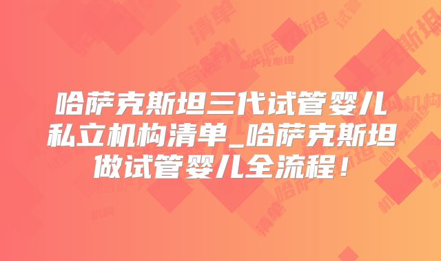 哈萨克斯坦三代试管婴儿私立机构清单_哈萨克斯坦做试管婴儿全流程!