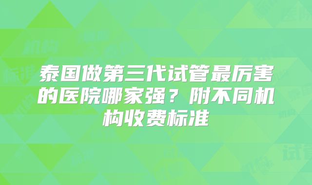 泰国做第三代试管最厉害的医院哪家强？附不同机构收费标准