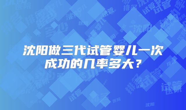 沈阳做三代试管婴儿一次成功的几率多大？