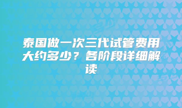 泰国做一次三代试管费用大约多少?各阶段详细解读