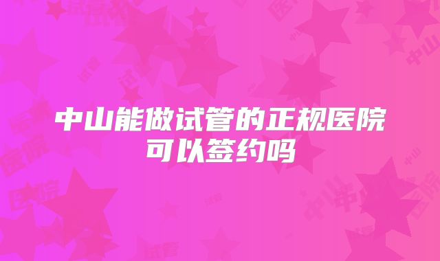中山能做试管的正规医院可以签约吗
