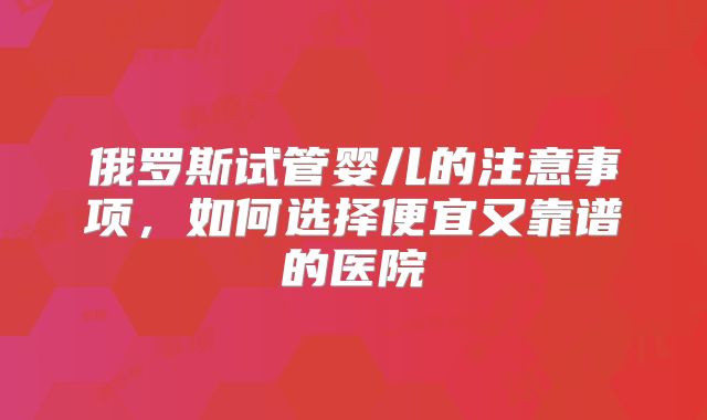 俄罗斯试管婴儿的注意事项,如何选择便宜又靠谱的医院