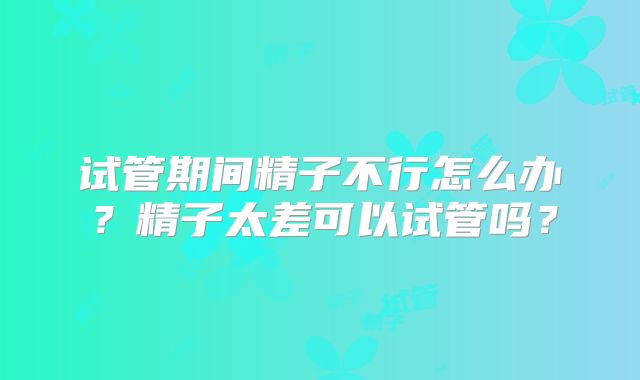 试管期间精子不行怎么办？精子太差可以试管吗？