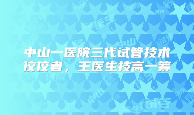 中山一医院三代试管技术佼佼者,王医生技高一筹