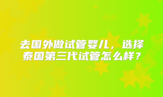 去国外做试管婴儿，选择泰国第三代试管怎么样？