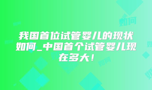 我国首位试管婴儿的现状如何_中国首个试管婴儿现在多大!