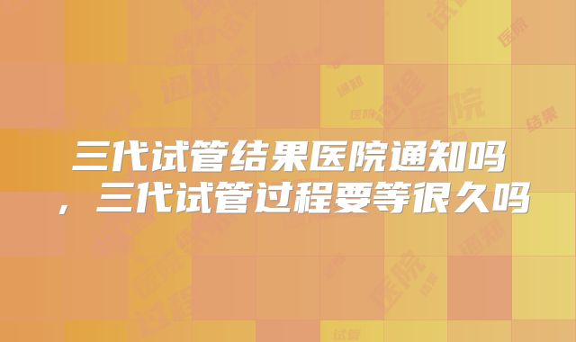 三代试管结果医院通知吗，三代试管过程要等很久吗