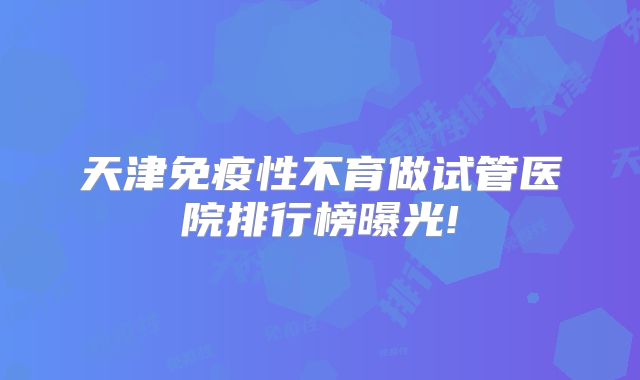 天津免疫性不育做试管医院排行榜曝光!