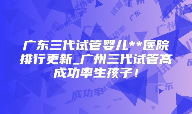 广东三代试管婴儿**医院排行更新_广州三代试管高成功率生孩子!