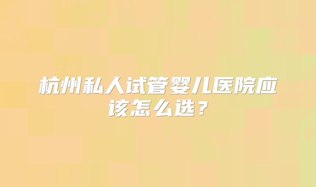 杭州私人试管婴儿医院应该怎么选？