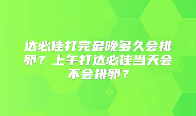 达必佳打完最晚多久会排卵？上午打达必佳当天会不会排卵？
