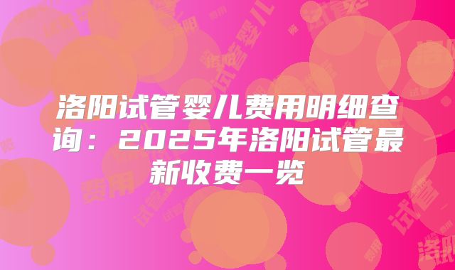 洛阳试管婴儿费用明细查询:2025年洛阳试管最新收费一览