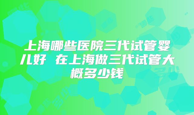 上海哪些医院三代试管婴儿好 在上海做三代试管大概多少钱