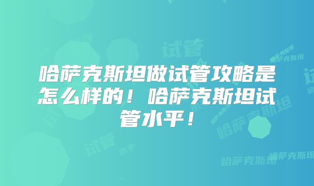 哈萨克斯坦做试管攻略是怎么样的!哈萨克斯坦试管水平!