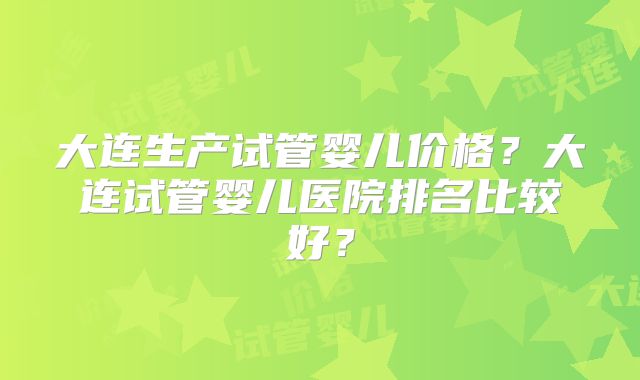大连生产试管婴儿价格？大连试管婴儿医院排名比较好？
