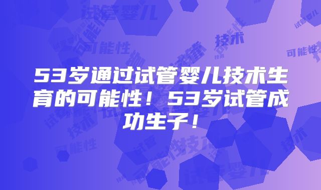 53岁通过试管婴儿技术生育的可能性！53岁试管成功生子！