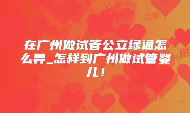 在广州做试管公立绿通怎么弄_怎样到广州做试管婴儿！