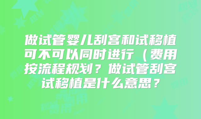 做试管婴儿刮宫和试移植可不可以同时进行(费用按流程规划?做试管刮宫试移植是什么意思?