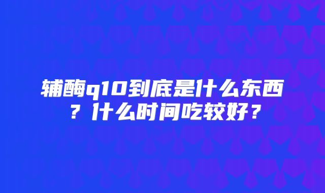 辅酶q10到底是什么东西?什么时间吃较好?