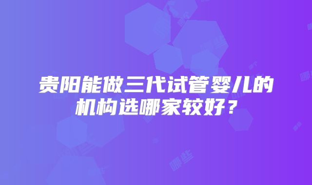 贵阳能做三代试管婴儿的机构选哪家较好？