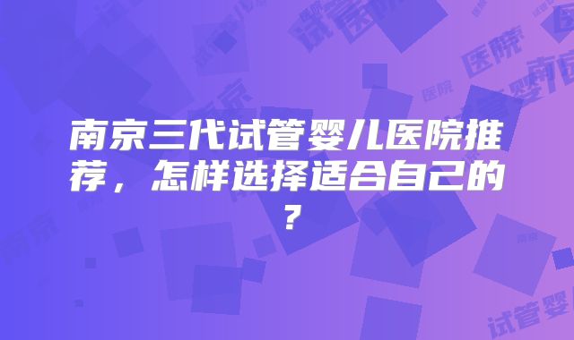 南京三代试管婴儿医院推荐，怎样选择适合自己的？