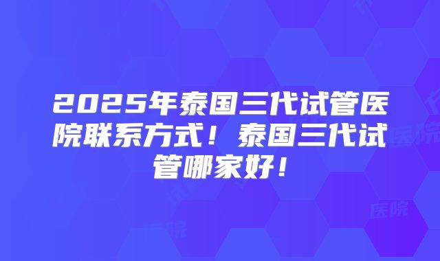 2025年泰国三代试管医院联系方式！泰国三代试管哪家好！