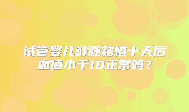 试管婴儿鲜胚移植十天后血值小于10正常吗?
