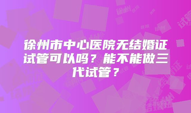 徐州市中心医院无结婚证试管可以吗？能不能做三代试管？