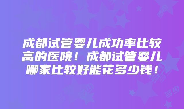 成都试管婴儿成功率比较高的医院!成都试管婴儿哪家比较好能花多少钱!