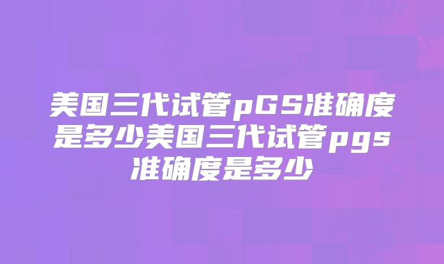 美国三代试管pGS准确度是多少美国三代试管pgs准确度是多少