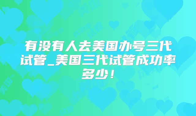 有没有人去美国办号三代试管_美国三代试管成功率多少！