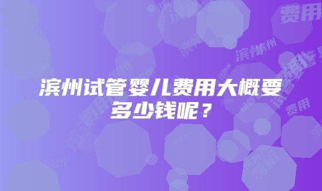 滨州试管婴儿费用大概要多少钱呢?