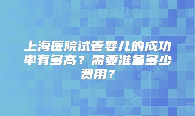 上海医院试管婴儿的成功率有多高？需要准备多少费用？