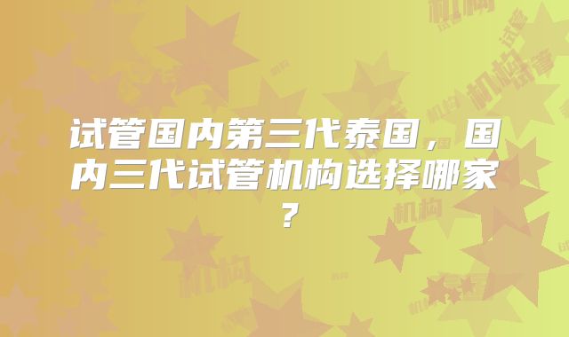 试管国内第三代泰国，国内三代试管机构选择哪家？