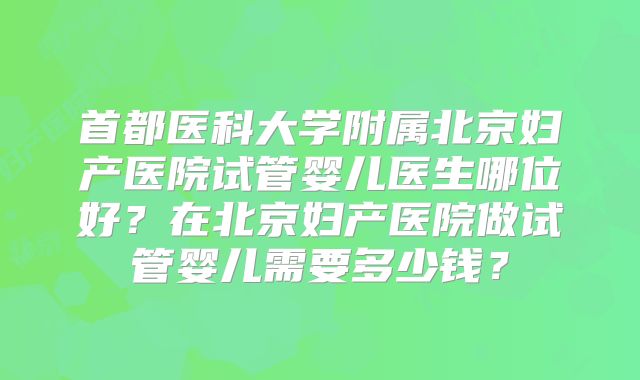 首都医科大学附属北京妇产医院试管婴儿医生哪位好？在北京妇产医院做试管婴儿需要多少钱？