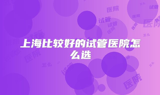 上海比较好的试管医院怎么选