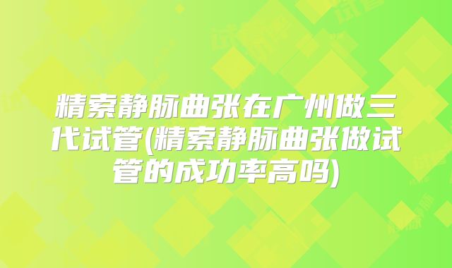 精索静脉曲张在广州做三代试管(精索静脉曲张做试管的成功率高吗)