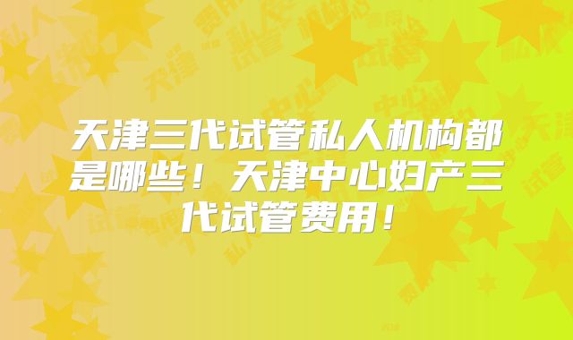 天津三代试管私人机构都是哪些！天津中心妇产三代试管费用！