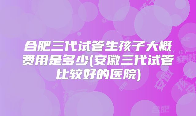 合肥三代试管生孩子大概费用是多少(安徽三代试管比较好的医院)