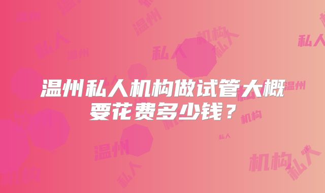 温州私人机构做试管大概要花费多少钱？