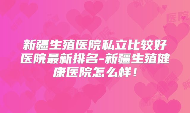 新疆生殖医院私立比较好医院最新排名-新疆生殖健康医院怎么样！