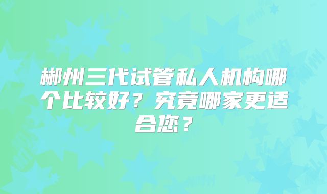 郴州三代试管私人机构哪个比较好？究竟哪家更适合您？