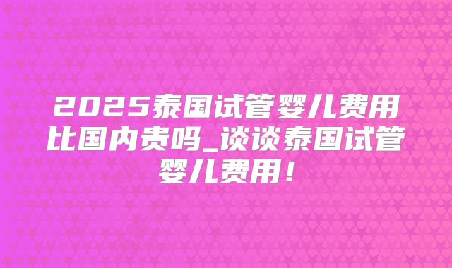 2025泰国试管婴儿费用比国内贵吗_谈谈泰国试管婴儿费用！