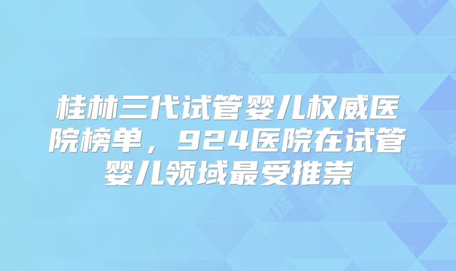 桂林三代试管婴儿权威医院榜单，924医院在试管婴儿领域最受推崇