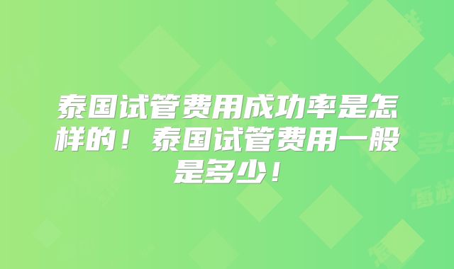泰国试管费用成功率是怎样的！泰国试管费用一般是多少！