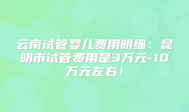 云南试管婴儿费用明细：昆明市试管费用是3万元-10万元左右！