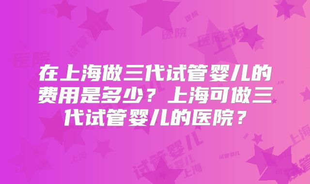 在上海做三代试管婴儿的费用是多少?上海可做三代试管婴儿的医院?