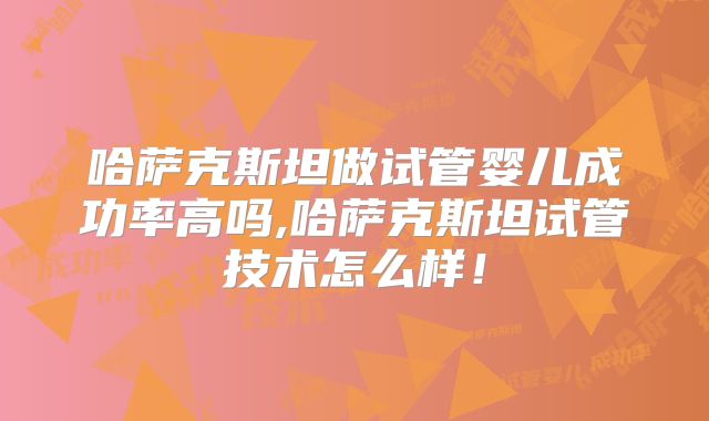哈萨克斯坦做试管婴儿成功率高吗,哈萨克斯坦试管技术怎么样！