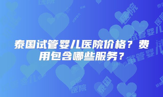 泰国试管婴儿医院价格?费用包含哪些服务?